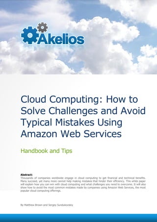 Cloud Computing: How to
Solve Challenges and Avoid
Typical Mistakes Using
Amazon Web Services
Handbook and Tips


Abstract:
Thousands of companies worldwide engage in cloud computing to get financial and technical benefits.
Many succeed, yet many more cannot help making mistakes that hinder their efficiency. This white paper
will explain how you can win with cloud computing and what challenges you need to overcome. It will also
show how to avoid the most common mistakes made by companies using Amazon Web Services, the most
popular cloud computing offerings.




By Matthew Brown and Sergey Sundukovskiy
 