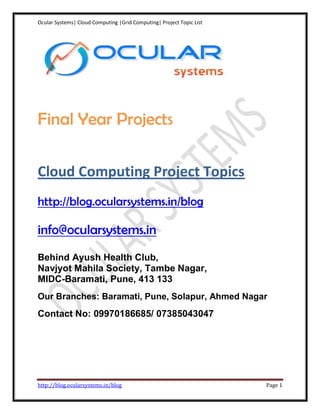 Ocular Systems| Cloud Computing |Grid Computing| Project Topic List




Final Year Projects

Cloud Computing Project Topics
http://blog.ocularsystems.in/blog

info@ocularsystems.in
Behind Ayush Health Club,
Navjyot Mahila Society, Tambe Nagar,
MIDC-Baramati, Pune, 413 133
Our Branches: Baramati, Pune, Solapur, Ahmed Nagar
Contact No: 09970186685/ 07385043047




http://blog.ocularsystems.in/blog                                     Page 1
 