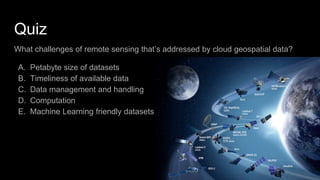 Quiz
What challenges of remote sensing that’s addressed by cloud geospatial data?
A. Petabyte size of datasets
B. Timeliness of available data
C. Data management and handling
D. Computation
E. Machine Learning friendly datasets
 