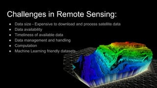 Challenges in Remote Sensing:
● Data size - Expensive to download and process satellite data
● Data availability
● Timeliness of available data
● Data management and handling
● Computation
● Machine Learning friendly datasets
 