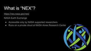 What is “NEX”?
https://nex.nasa.gov/nex/
NASA Earth Exchange
● Accessible only by NASA supported researchers
● Runs on a private cloud at NASA Ames Research Center
 