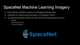 SpaceNet Machine Learning Imagery
● Commercial satellite imagery and labeled training data
● Intended for advancing innovation in Computer Vision
● To extract geometric features from remote sensing data such as:
○ Roads
○ Building footprints
○ Points of interest
 