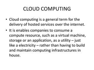 CLOUD COMPUTING
• Cloud computing is a general term for the
delivery of hosted services over the internet.
• It is enables companies to consume a
compute resource, such as a virtual machine,
storage or an application, as a utility – just
like a electricity – rather than having to build
and maintain computing infrastructures in
house.
 