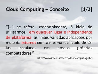 Cloud Computing – Conceito [1/2]
“[...] se refere, essencialmente, à ideia de
utilizarmos, em qualquer lugar e independente
de plataforma, as mais variadas aplicações por
meio da internet com a mesma facilidade de tê-
las instaladas em nossos próprios
computadores.”
http://www.infowester.com/cloudcomputing.php
 