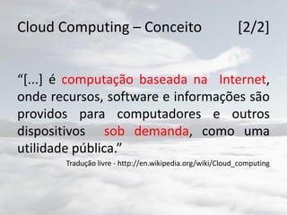 Cloud Computing – Conceito [2/2]
“[...] é computação baseada na Internet,
onde recursos, software e informações são
providos para computadores e outros
dispositivos sob demanda, como uma
utilidade pública.”
Tradução livre - http://en.wikipedia.org/wiki/Cloud_computing
 