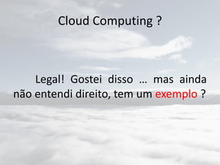 Cloud Computing ?
Legal! Gostei disso … mas ainda
não entendi direito, tem um exemplo ?
 