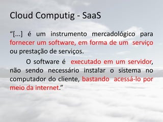 Cloud Computig - SaaS
“[...] é um instrumento mercadológico para
fornecer um software, em forma de um serviço
ou prestação de serviços.
O software é executado em um servidor,
não sendo necessário instalar o sistema no
computador do cliente, bastando acessá-lo por
meio da internet.”
 