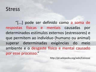 Stress
“[...] pode ser definido como a soma de
respostas físicas e mentais causadas por
determinados estímulos externos (estressores) e
que permitem ao indivíduo (humano ou animal)
superar determinadas exigências do meio
ambiente e o desgaste físico e mental causado
por esse processo.”
http://pt.wikipedia.org/wiki/Estresse
 