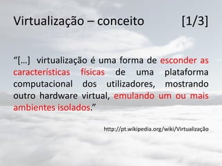 Virtualização – conceito [1/3]
“[…] virtualização é uma forma de esconder as
características físicas de uma plataforma
computacional dos utilizadores, mostrando
outro hardware virtual, emulando um ou mais
ambientes isolados.”
http://pt.wikipedia.org/wiki/Virtualização
 