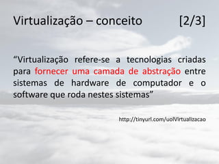 Virtualização – conceito [2/3]
“Virtualização refere-se a tecnologias criadas
para fornecer uma camada de abstração entre
sistemas de hardware de computador e o
software que roda nestes sistemas”
http://tinyurl.com/uolVirtualizacao
 