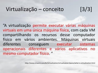 Virtualização – conceito [3/3]
”A virtualização permite executar várias máquinas
virtuais em uma única máquina física, com cada VM
compartilhando os recursos desse computador
físico em vários ambientes. Máquinas virtuais
diferentes conseguem executar sistemas
operacionais diferentes e vários aplicativos no
mesmo computador físico. ”
http://www.vmware.com/br/virtualization/virtualization-basics/what-is-virtualization.html
 