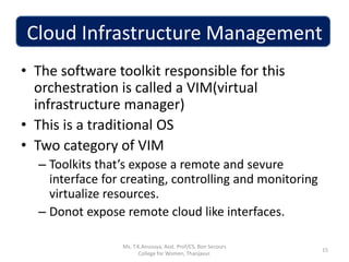 Cloud Infrastructure Management
• The software toolkit responsible for this
orchestration is called a VIM(virtual
infrastructure manager)
• This is a traditional OS
• Two category of VIM
– Toolkits that’s expose a remote and sevure
interface for creating, controlling and monitoring
virtualize resources.
– Donot expose remote cloud like interfaces.
15
Ms. T.K.Anusuya, Asst. Prof/CS, Bon Secours
College for Women, Thanjavur.
 