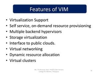 Features of VIM
• Virtualization Support
• Self service, on-demand resource provisioning
• Multiple backend hypervisors
• Storage virtualization
• Interface to public clouds.
• Virtual networking
• Dynamic resource allocation
• Virtual clusters
16
Ms. T.K.Anusuya, Asst. Prof/CS, Bon Secours
College for Women, Thanjavur.
 