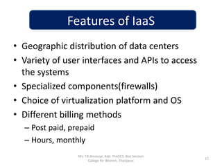 Features of IaaS
• Geographic distribution of data centers
• Variety of user interfaces and APIs to access
the systems
• Specialized components(firewalls)
• Choice of virtualization platform and OS
• Different billing methods
– Post paid, prepaid
– Hours, monthly
17
Ms. T.K.Anusuya, Asst. Prof/CS, Bon Secours
College for Women, Thanjavur.
 