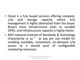 • Cloud is a h/w based services offering compute,
n/w and storage capacity where h/w
management is highly abstracted from the buyer.
Buyers incur infrastructure costs as variable
OPEX, and infrastructure capacity is highly elastic
• NIST-national institute of Standards & Technology
characterise cc as “ as pay per use model for
enabling available, convenient, on-demand n/w
access to a shared pool of configurable
computing resources.
3
Ms. T.K.Anusuya, Asst. Prof/CS, Bon Secours
College for Women, Thanjavur.
 
