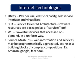 Internet Technologies
• Utility – Pay per use, elastic capacity, self service
interface and virtualised
• SOA – Service Oriented Architecture) software
resources are packaged as a “ services” ook
• WS – Powerful services that accessed on-
demand, in a uniform way.
• Service Mashups – web information and services
may be programmatically aggregated, acting as a
building blocks of complex compositions. Eg.
Amazon, google, facebook.
5
Ms. T.K.Anusuya, Asst. Prof/CS, Bon Secours
College for Women, Thanjavur.
 