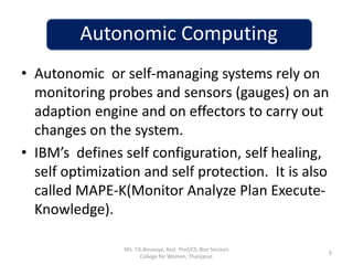Autonomic Computing
• Autonomic or self-managing systems rely on
monitoring probes and sensors (gauges) on an
adaption engine and on effectors to carry out
changes on the system.
• IBM’s defines self configuration, self healing,
self optimization and self protection. It is also
called MAPE-K(Monitor Analyze Plan Execute-
Knowledge).
9
Ms. T.K.Anusuya, Asst. Prof/CS, Bon Secours
College for Women, Thanjavur.
 