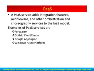 PaaS
• A PaaS service adds integration features,
middleware, and other orchestration and
choreography services to the IaaS model.
Examples of PaaS services are
❖Force.com
❖GoGrid CloudCenter
❖Google AppEngine
❖Windows Azure Platform
Dr.M.Pyingkodi, Assistant Professor(Sr.G),Dept of Computer Applications,Kongu Engineering College,Erode, India
 
