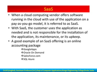 SaaS
• When a cloud computing vendor offers software
running in the cloud with use of the application on a
pay-as-you-go model, it is referred to as SaaS.
• With SaaS, the customer uses the application as
needed and is not responsible for the installation of
the application, its maintenance, or its upkeep.
• A good example of an SaaS offering is an online
accounting package
❖GoogleApps
❖Oracle On Demand
❖SalesForce.com
❖SQL Azure
Dr.M.Pyingkodi, Assistant Professor(Sr.G),Dept of Computer Applications,Kongu Engineering College,Erode, India
 
