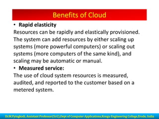 Benefits of Cloud
• Rapid elasticity
Resources can be rapidly and elastically provisioned.
The system can add resources by either scaling up
systems (more powerful computers) or scaling out
systems (more computers of the same kind), and
scaling may be automatic or manual.
• Measured service:
The use of cloud system resources is measured,
audited, and reported to the customer based on a
metered system.
Dr.M.Pyingkodi, Assistant Professor(Sr.G),Dept of Computer Applications,Kongu Engineering College,Erode, India
 