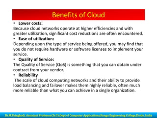 Benefits of Cloud
• Lower costs:
Because cloud networks operate at higher efficiencies and with
greater utilization, significant cost reductions are often encountered.
• Ease of utilization:
Depending upon the type of service being offered, you may find that
you do not require hardware or software licenses to implement your
service.
• Quality of Service:
The Quality of Service (QoS) is something that you can obtain under
contract from your vendor.
• Reliability
The scale of cloud computing networks and their ability to provide
load balancing and failover makes them highly reliable, often much
more reliable than what you can achieve in a single organization.
Dr.M.Pyingkodi, Assistant Professor(Sr.G),Dept of Computer Applications,Kongu Engineering College,Erode, India
 