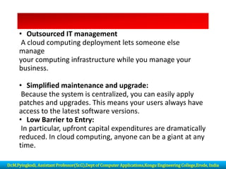 • Outsourced IT management
A cloud computing deployment lets someone else
manage
your computing infrastructure while you manage your
business.
• Simplified maintenance and upgrade:
Because the system is centralized, you can easily apply
patches and upgrades. This means your users always have
access to the latest software versions.
• Low Barrier to Entry:
In particular, upfront capital expenditures are dramatically
reduced. In cloud computing, anyone can be a giant at any
time.
Dr.M.Pyingkodi, Assistant Professor(Sr.G),Dept of Computer Applications,Kongu Engineering College,Erode, India
 