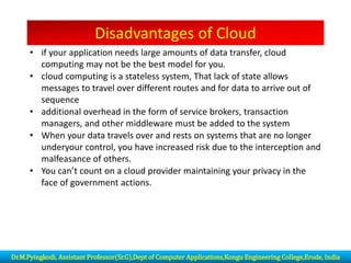 Disadvantages of Cloud
• if your application needs large amounts of data transfer, cloud
computing may not be the best model for you.
• cloud computing is a stateless system, That lack of state allows
messages to travel over different routes and for data to arrive out of
sequence
• additional overhead in the form of service brokers, transaction
managers, and other middleware must be added to the system
• When your data travels over and rests on systems that are no longer
underyour control, you have increased risk due to the interception and
malfeasance of others.
• You can’t count on a cloud provider maintaining your privacy in the
face of government actions.
Dr.M.Pyingkodi, Assistant Professor(Sr.G),Dept of Computer Applications,Kongu Engineering College,Erode, India
 