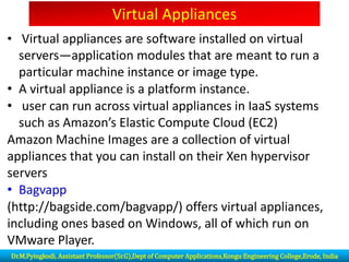 Virtual Appliances
• Virtual appliances are software installed on virtual
servers—application modules that are meant to run a
particular machine instance or image type.
• A virtual appliance is a platform instance.
• user can run across virtual appliances in IaaS systems
such as Amazon’s Elastic Compute Cloud (EC2)
Amazon Machine Images are a collection of virtual
appliances that you can install on their Xen hypervisor
servers
• Bagvapp
(http://bagside.com/bagvapp/) offers virtual appliances,
including ones based on Windows, all of which run on
VMware Player.
Dr.M.Pyingkodi, Assistant Professor(Sr.G),Dept of Computer Applications,Kongu Engineering College,Erode, India
 