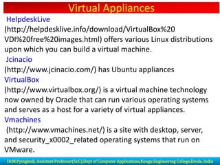 Virtual Appliances
HelpdeskLive
(http://helpdesklive.info/download/VirtualBox%20
VDI%20free%20images.html) offers various Linux distributions
upon which you can build a virtual machine.
Jcinacio
(http://www.jcinacio.com/) has Ubuntu appliances
VirtualBox
(http://www.virtualbox.org/) is a virtual machine technology
now owned by Oracle that can run various operating systems
and serves as a host for a variety of virtual appliances.
Vmachines
(http://www.vmachines.net/) is a site with desktop, server,
and security_x0002_related operating systems that run on
VMware.
Dr.M.Pyingkodi, Assistant Professor(Sr.G),Dept of Computer Applications,Kongu Engineering College,Erode, India
 