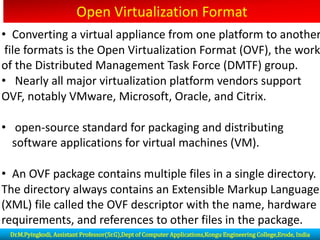 Open Virtualization Format
• Converting a virtual appliance from one platform to another
file formats is the Open Virtualization Format (OVF), the work
of the Distributed Management Task Force (DMTF) group.
• Nearly all major virtualization platform vendors support
OVF, notably VMware, Microsoft, Oracle, and Citrix.
• open-source standard for packaging and distributing
software applications for virtual machines (VM).
• An OVF package contains multiple files in a single directory.
The directory always contains an Extensible Markup Language
(XML) file called the OVF descriptor with the name, hardware
requirements, and references to other files in the package.
Dr.M.Pyingkodi, Assistant Professor(Sr.G),Dept of Computer Applications,Kongu Engineering College,Erode, India
 