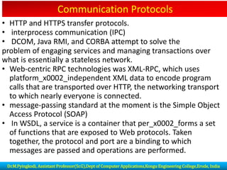 Communication Protocols
• HTTP and HTTPS transfer protocols.
• interprocess communication (IPC)
• DCOM, Java RMI, and CORBA attempt to solve the
problem of engaging services and managing transactions over
what is essentially a stateless network.
• Web-centric RPC technologies was XML-RPC, which uses
platform_x0002_independent XML data to encode program
calls that are transported over HTTP, the networking transport
to which nearly everyone is connected.
• message-passing standard at the moment is the Simple Object
Access Protocol (SOAP)
• In WSDL, a service is a container that per_x0002_forms a set
of functions that are exposed to Web protocols. Taken
together, the protocol and port are a binding to which
messages are passed and operations are performed.
Dr.M.Pyingkodi, Assistant Professor(Sr.G),Dept of Computer Applications,Kongu Engineering College,Erode, India
 