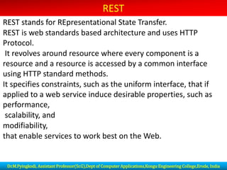 REST
REST stands for REpresentational State Transfer.
REST is web standards based architecture and uses HTTP
Protocol.
It revolves around resource where every component is a
resource and a resource is accessed by a common interface
using HTTP standard methods.
It specifies constraints, such as the uniform interface, that if
applied to a web service induce desirable properties, such as
performance,
scalability, and
modifiability,
that enable services to work best on the Web.
Dr.M.Pyingkodi, Assistant Professor(Sr.G),Dept of Computer Applications,Kongu Engineering College,Erode, India
 