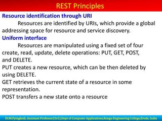 REST Principles
Resource identification through URI
Resources are identified by URIs, which provide a global
addressing space for resource and service discovery.
Uniform interface
Resources are manipulated using a fixed set of four
create, read, update, delete operations: PUT, GET, POST,
and DELETE.
PUT creates a new resource, which can be then deleted by
using DELETE.
GET retrieves the current state of a resource in some
representation.
POST transfers a new state onto a resource
Dr.M.Pyingkodi, Assistant Professor(Sr.G),Dept of Computer Applications,Kongu Engineering College,Erode, India
 