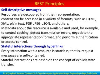 REST Principles
Self-descriptive messages
Resources are decoupled from their representation.
content can be accessed in a variety of formats, such as HTML,
XML, plain text, PDF, JPEG, JSON, and others.
Metadata about the resource is available and used, for example,
to control caching, detect transmission errors, negotiate the
appropriate representation format, and perform authentication
or access control.
Stateful interactions through hyperlinks
Every interaction with a resource is stateless; that is, request
messages are self-contained.
Stateful interactions are based on the concept of explicit state
transfer.
Dr.M.Pyingkodi, Assistant Professor(Sr.G),Dept of Computer Applications,Kongu Engineering College,Erode, India
 