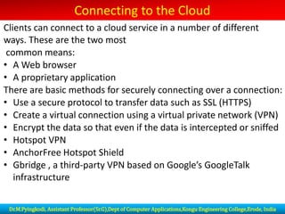 Connecting to the Cloud
Clients can connect to a cloud service in a number of different
ways. These are the two most
common means:
• A Web browser
• A proprietary application
There are basic methods for securely connecting over a connection:
• Use a secure protocol to transfer data such as SSL (HTTPS)
• Create a virtual connection using a virtual private network (VPN)
• Encrypt the data so that even if the data is intercepted or sniffed
• Hotspot VPN
• AnchorFree Hotspot Shield
• Gbridge , a third-party VPN based on Google’s GoogleTalk
infrastructure
Dr.M.Pyingkodi, Assistant Professor(Sr.G),Dept of Computer Applications,Kongu Engineering College,Erode, India
 