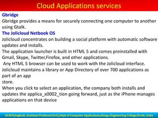 Cloud Applications services
Gbridge
Gbridge provides a means for securely connecting one computer to another
using Gtalk.
The Jolicloud Netbook OS
Jolicloud concentrates on building a social platform with automatic software
updates and installs.
The application launcher is built in HTML 5 and comes preinstalled with
Gmail, Skype, Twitter,Firefox, and other applications.
Any HTML 5 browser can be used to work with the Jolicloud interface.
Jolicloud maintains a library or App Directory of over 700 applications as
part of an app
store.
When you click to select an application, the company both installs and
updates the applica_x0002_tion going forward, just as the iPhone manages
applications on that device
Dr.M.Pyingkodi, Assistant Professor(Sr.G),Dept of Computer Applications,Kongu Engineering College,Erode, India
 
