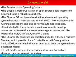 Chromium OS
•The Browser as an Operating System
•The Google Chrome OS is a Linux open-source operating system
designed to be a robust cloud client.
•The Chrome OS has been described as a hardened operating
system because it incorporates a sand_x0002_box architecture for
running applications and also performs automatic updates.
•Also included in the system is a version of remote desktop
connection software that creates an encrypted connection like
Microsoft’s RDP, Citrix’s ICA, or a VNC client.
•The Chrome OS hardware specification includes a Trusted Platform
Module, which provides for a “trusted bootpath” along with a
hard_x0002_ware switch that can be used to boot the system into a
developer model.
•In that mode, some of the security features are turned off,
allowing the user to reset the system.
Dr.M.Pyingkodi, Assistant Professor(Sr.G),Dept of Computer Applications,Kongu Engineering College,Erode, India
 
