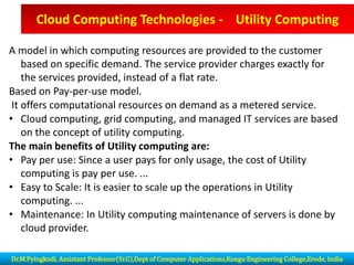 A model in which computing resources are provided to the customer
based on specific demand. The service provider charges exactly for
the services provided, instead of a flat rate.
Based on Pay-per-use model.
It offers computational resources on demand as a metered service.
• Cloud computing, grid computing, and managed IT services are based
on the concept of utility computing.
The main benefits of Utility computing are:
• Pay per use: Since a user pays for only usage, the cost of Utility
computing is pay per use. ...
• Easy to Scale: It is easier to scale up the operations in Utility
computing. ...
• Maintenance: In Utility computing maintenance of servers is done by
cloud provider.
Cloud Computing Technologies - Utility Computing
Dr.M.Pyingkodi, Assistant Professor(Sr.G),Dept of Computer Applications,Kongu Engineering College,Erode, India
 