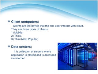  Client computers:
Clients are the device that the end user interact with cloud.
They are three types of clients:
1) Mobile.
2) Thick.
3) Thin (Most Popular)
 Data centers:
It is collection of servers where
application is placed and is accessed
via internet.
 
