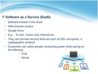  Software as a Service (SaaS):
 Software hosted in the cloud
 Web browser access
 Google Docs
 E.g. : G-mail, Yahoo mail, Hotmail etc.
 They can provide security features such as SSL encryption, a
cryptographic protocol.
 Customers can utilize greater computing power while saving on
the following
• Cost
• Space
 
