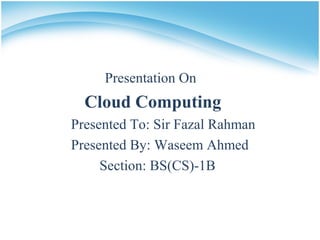 Presentation On
Cloud Computing
Presented To: Sir Fazal Rahman
Presented By: Waseem Ahmed
Section: BS(CS)-1B
 