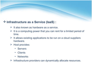  Infrastructure as a Service (IaaS) :
 It also known as hardware as a service.
 It is a computing power that you can rent for a limited period of
time.
 It allows existing applications to be run on a cloud suppliers
hardware.
 Host provides:
• Servers
• Clients
• Networks
 Infrastructure providers can dynamically allocate resources.
 
