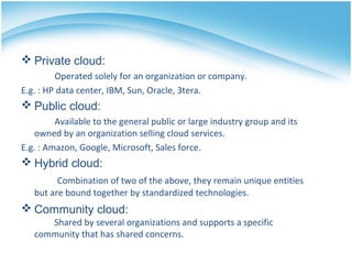  Community cloud:
Shared by several organizations and supports a specific
community that has shared concerns.
 Private cloud:
Operated solely for an organization or company.
E.g. : HP data center, IBM, Sun, Oracle, 3tera.
 Public cloud:
Available to the general public or large industry group and its
owned by an organization selling cloud services.
E.g. : Amazon, Google, Microsoft, Sales force.
 Hybrid cloud:
Combination of two of the above, they remain unique entities
but are bound together by standardized technologies.
 