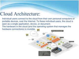 Cloud Architecture:
Individual users connect to the cloud from their own personal computers or
portable devices, over the Internet. To these individual users, the cloud is
seen as a single application, device, or document.
The hardware in the cloud (and the operating system that manages the
hardware connections) is invisible.
 