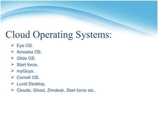 Cloud Operating Systems:
 Eye OS.
 Amoeba OS.
 Glide OS.
 Start force.
 myGoya.
 Corneli OS.
 Lucid Desktop.
 Cloudo, Ghost, Zimdesk, Start force etc.,
 