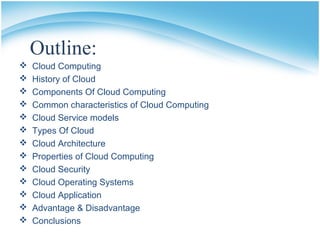 Outline:
 Cloud Computing
 History of Cloud
 Components Of Cloud Computing
 Common characteristics of Cloud Computing
 Cloud Service models
 Types Of Cloud
 Cloud Architecture
 Properties of Cloud Computing
 Cloud Security
 Cloud Operating Systems
 Cloud Application
 Advantage & Disadvantage
 Conclusions
 
