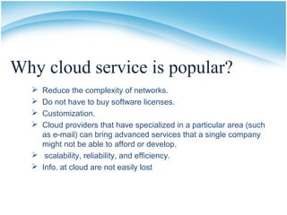 Why cloud service is popular?
 Reduce the complexity of networks.
 Do not have to buy software licenses.
 Customization.
 Cloud providers that have specialized in a particular area (such
as e-mail) can bring advanced services that a single company
might not be able to afford or develop.
 scalability, reliability, and efficiency.
 Info. at cloud are not easily lost
 