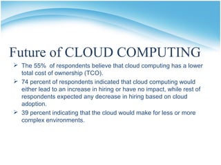 Future of CLOUD COMPUTING
 The 55% of respondents believe that cloud computing has a lower
total cost of ownership (TCO).
 74 percent of respondents indicated that cloud computing would
either lead to an increase in hiring or have no impact, while rest of
respondents expected any decrease in hiring based on cloud
adoption.
 39 percent indicating that the cloud would make for less or more
complex environments.
 