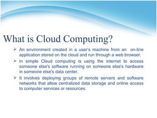 What is Cloud Computing?
 An environment created in a user’s machine from an on-line
application stored on the cloud and run through a web browser.
 In simple Cloud computing is using the internet to access
someone else's software running on someone else's hardware
in someone else's data center.
 It involves deploying groups of remote servers and software
networks that allow centralized data storage and online access
to computer services or resources.
 
