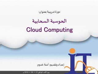 ‫السحابية‬ ‫الحوسبة‬
Cloud Computing
‫وتقديم‬ ‫إعداد‬:‫خدوم‬ ‫آمنة‬
‫املوافق‬‫األحد‬‫يوم‬22–06–2014‫م‬
‫بعنوان‬ ‫يبية‬‫ر‬‫تد‬ ‫ة‬‫ر‬‫دو‬:
 